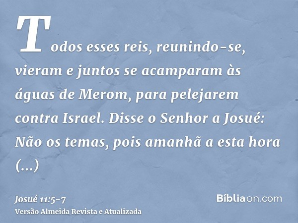 Todos esses reis, reunindo-se, vieram e juntos se acamparam às águas de Merom, para pelejarem contra Israel.Disse o Senhor a Josué: Não os temas, pois amanhã a 