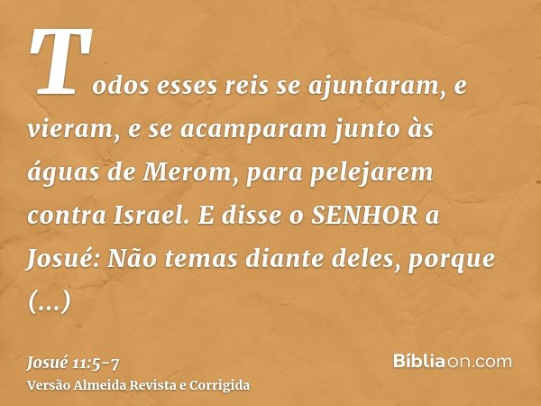 Todos esses reis se ajuntaram, e vieram, e se acamparam junto às águas de Merom, para pelejarem contra Israel.E disse o SENHOR a Josué: Não temas diante deles, 
