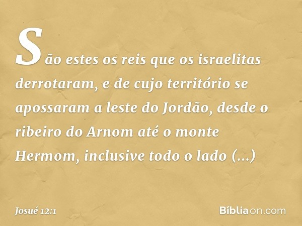 São estes os reis que os israelitas derrotaram, e de cujo território se apossaram a leste do Jordão, desde o ribeiro do Arnom até o monte Hermom, inclusive todo