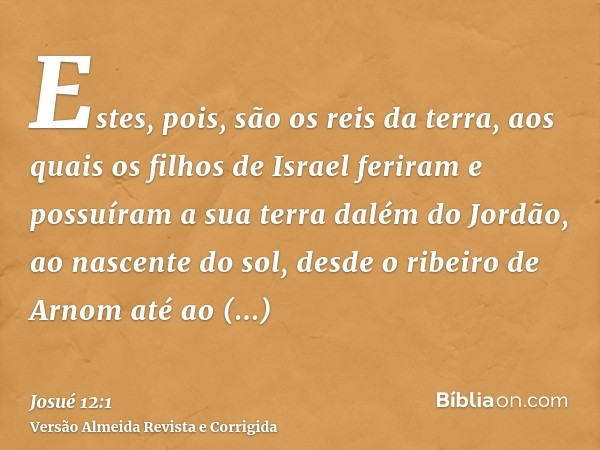 Estes, pois, são os reis da terra, aos quais os filhos de Israel feriram e possuíram a sua terra dalém do Jordão, ao nascente do sol, desde o ribeiro de Arnom a