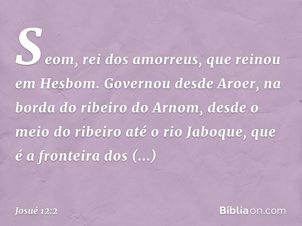 Seom, rei dos amorreus, que reinou em Hesbom. Governou desde Aroer, na borda do ribeiro do Arnom, desde o meio do ribeiro até o rio Jaboque, que é a fronteira d