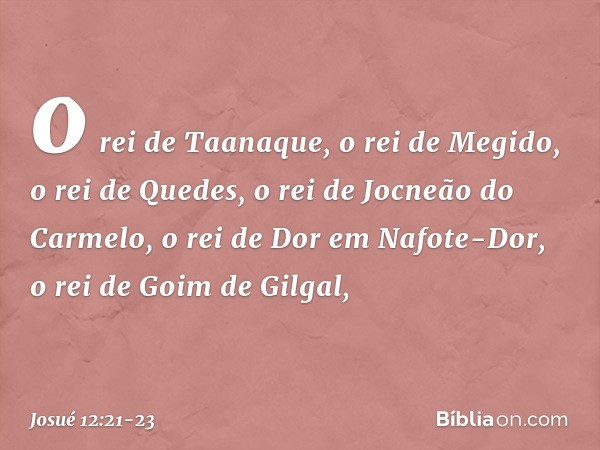 o rei de Taanaque, o rei de Megido, o rei de Quedes, o rei de Jocneão do Carmelo, o rei de Dor em Nafote-Dor, o rei de Goim de Gilgal, -- Josué 12:21-23