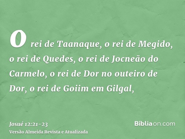 o rei de Taanaque, o rei de Megido,o rei de Quedes, o rei de Jocneão do Carmelo,o rei de Dor no outeiro de Dor, o rei de Goiim em Gilgal,