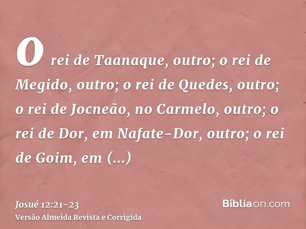 o rei de Taanaque, outro; o rei de Megido, outro;o rei de Quedes, outro; o rei de Jocneão, no Carmelo, outro;o rei de Dor, em Nafate-Dor, outro; o rei de Goim, 