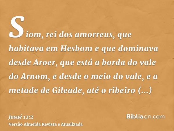 Siom, rei dos amorreus, que habitava em Hesbom e que dominava desde Aroer, que está a borda do vale do Arnom, e desde o meio do vale, e a metade de Gileade, até