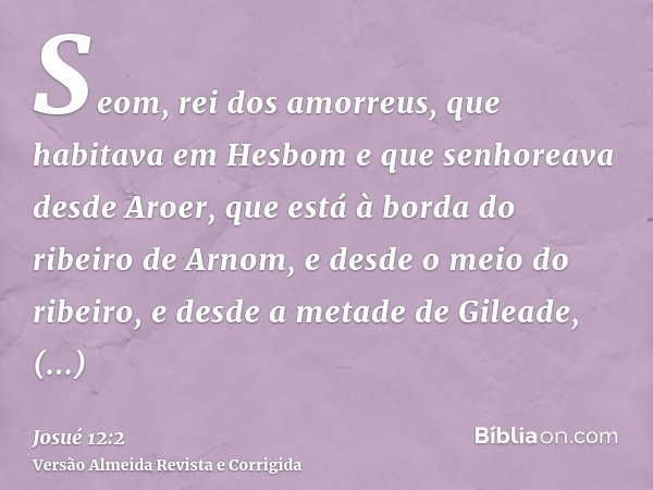 Seom, rei dos amorreus, que habitava em Hesbom e que senhoreava desde Aroer, que está à borda do ribeiro de Arnom, e desde o meio do ribeiro, e desde a metade d