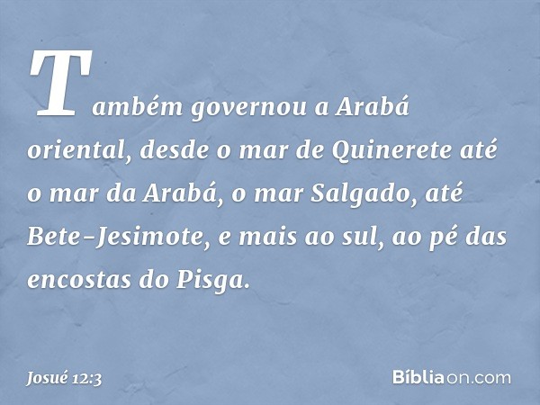 Tam­bém governou a Arabá oriental, desde o mar de Quinerete até o mar da Arabá, o mar Salgado, até Bete-Jesimote, e mais ao sul, ao pé das encostas do Pisga. --