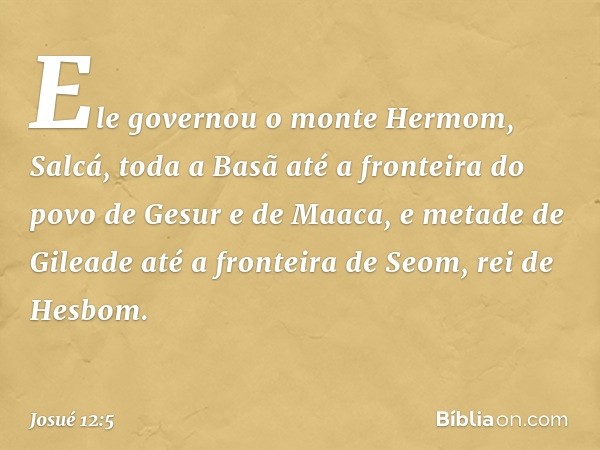 Ele governou o monte Hermom, Salcá, toda a Basã até a fronteira do povo de Gesur e de Maaca, e metade de Gileade até a fronteira de Seom, rei de Hesbom. -- Josu