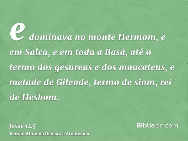 e dominava no monte Hermom, e em Salca, e em toda a Basã, até o termo dos gesureus e dos maacateus, e metade de Gileade, termo de siom, rei de Hesbom.