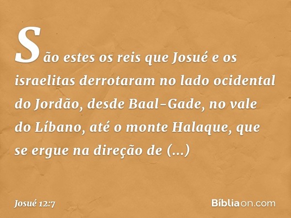 São estes os reis que Josué e os israelitas derrotaram no lado ocidental do Jordão, desde Baal-Gade, no vale do Líbano, até o monte Halaque, que se ergue na dir