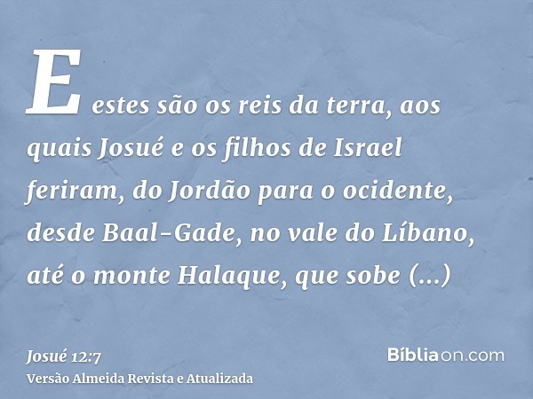 E estes são os reis da terra, aos quais Josué e os filhos de Israel feriram, do Jordão para o ocidente, desde Baal-Gade, no vale do Líbano, até o monte Halaque,