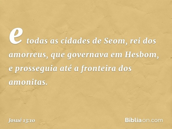 e todas as cidades de Seom, rei dos amorreus, que governava em Hesbom, e prosseguia até a fronteira dos amonitas. -- Josué 13:10