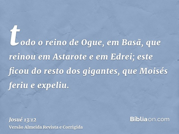 todo o reino de Ogue, em Basã, que reinou em Astarote e em Edrei; este ficou do resto dos gigantes, que Moisés feriu e expeliu.
