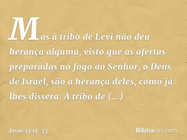 Mas à tribo de Levi não deu herança alguma, visto que as ofertas preparadas no fogo ao Senhor, o Deus de Israel, são a herança deles, como já lhes dissera. À tr