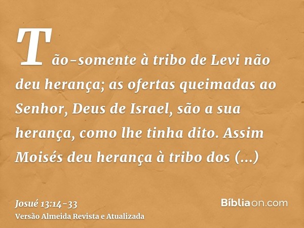 Tão-somente à tribo de Levi não deu herança; as ofertas queimadas ao Senhor, Deus de Israel, são a sua herança, como lhe tinha dito.Assim Moisés deu herança à t