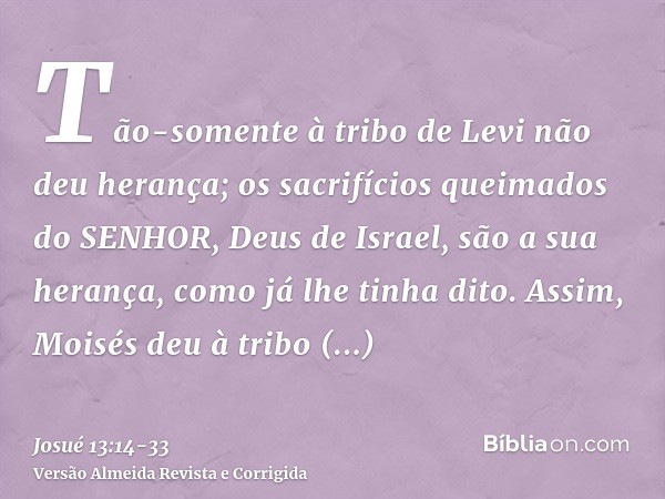 Tão-somente à tribo de Levi não deu herança; os sacrifícios queimados do SENHOR, Deus de Israel, são a sua herança, como já lhe tinha dito.Assim, Moisés deu à t
