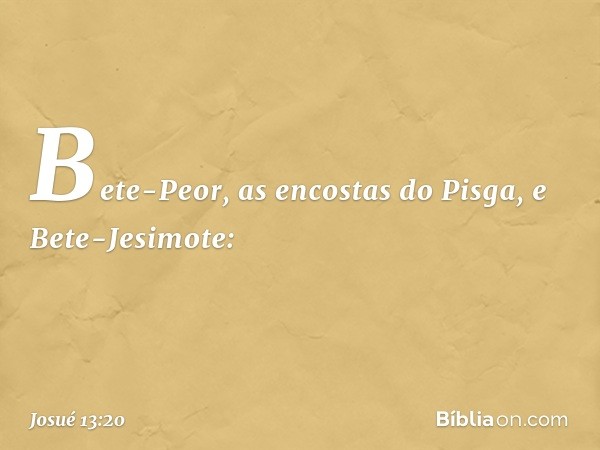 Bete-Peor, as encostas do Pisga, e Bete-Jesimote: -- Josué 13:20