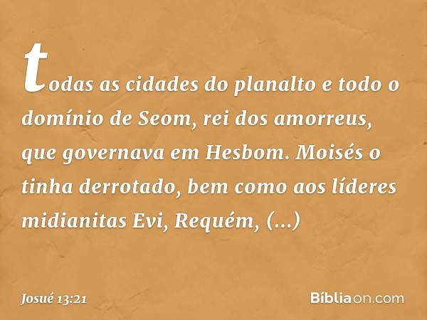 todas as cidades do planalto e todo o domínio de Seom, rei dos amorreus, que governava em Hesbom. Moisés o tinha derrotado, bem como aos líderes midianitas Evi,