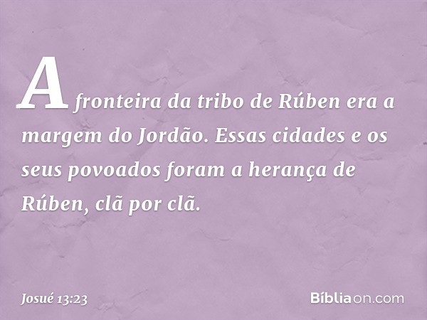 A fronteira da tribo de Rúben era a margem do Jordão. Essas cidades e os seus povoados foram a herança de Rúben, clã por clã. -- Josué 13:23