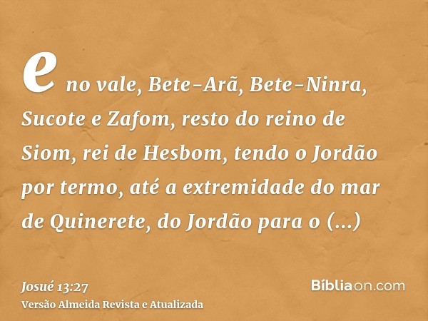 e no vale, Bete-Arã, Bete-Ninra, Sucote e Zafom, resto do reino de Siom, rei de Hesbom, tendo o Jordão por termo, até a extremidade do mar de Quinerete, do Jord