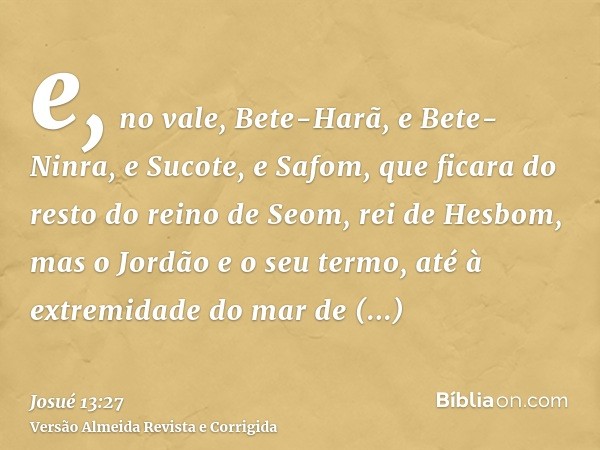 e, no vale, Bete-Harã, e Bete-Ninra, e Sucote, e Safom, que ficara do resto do reino de Seom, rei de Hesbom, mas o Jordão e o seu termo, até à extremidade do ma