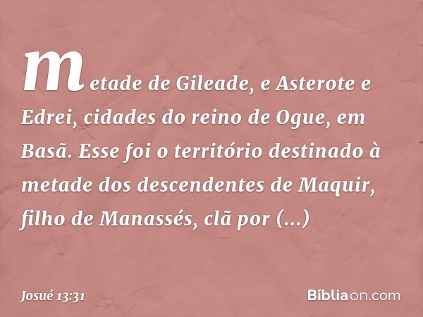 metade de Gileade, e Asterote e Edrei, cidades do reino de Ogue, em Basã. Esse foi o território destinado à metade dos descendentes de Maquir, filho de Manassés