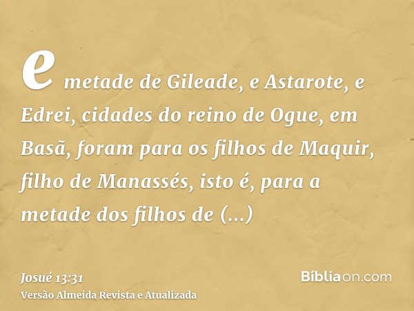 e metade de Gileade, e Astarote, e Edrei, cidades do reino de Ogue, em Basã, foram para os filhos de Maquir, filho de Manassés, isto é, para a metade dos filhos