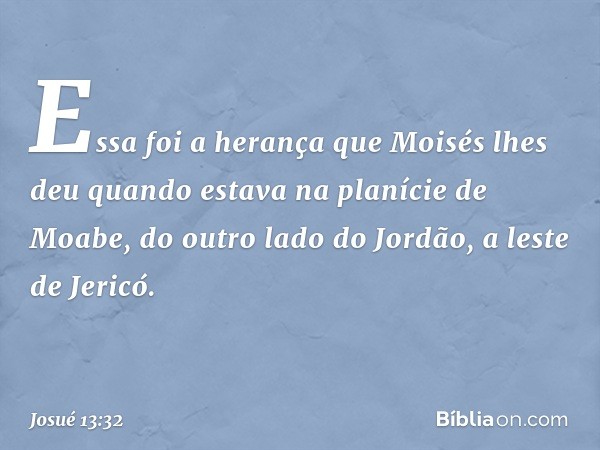 Essa foi a herança que Moisés lhes deu quan­do estava na planície de Moabe, do outro lado do Jordão, a leste de Jericó. -- Josué 13:32