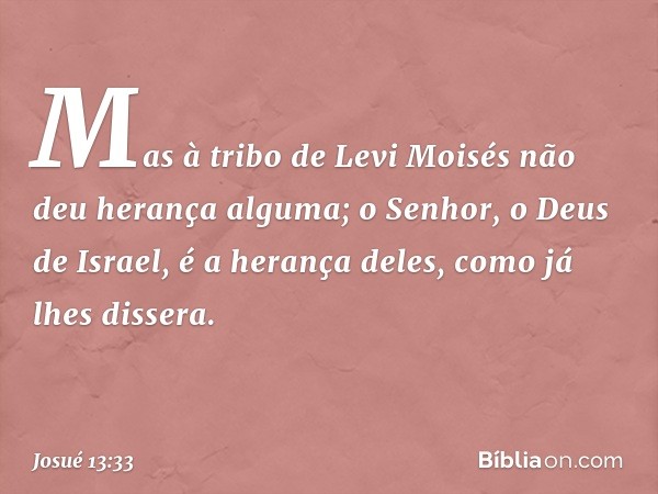 Mas à tribo de Levi Moisés não deu herança alguma; o Senhor, o Deus de Israel, é a herança deles, como já lhes dissera. -- Josué 13:33