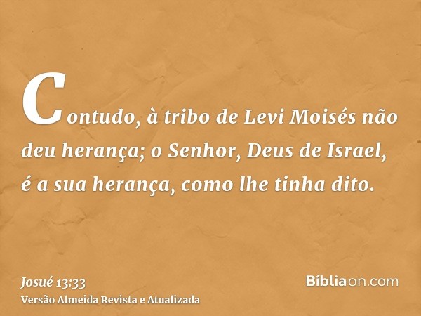 Contudo, à tribo de Levi Moisés não deu herança; o Senhor, Deus de Israel, é a sua herança, como lhe tinha dito.