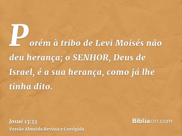 Porém à tribo de Levi Moisés não deu herança; o SENHOR, Deus de Israel, é a sua herança, como já lhe tinha dito.