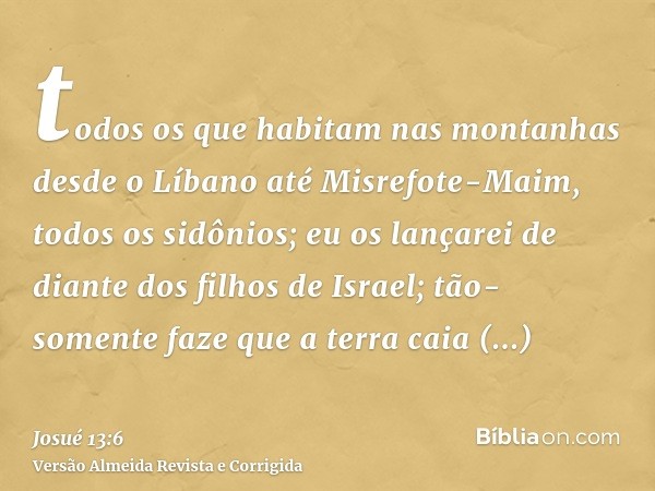 todos os que habitam nas montanhas desde o Líbano até Misrefote-Maim, todos os sidônios; eu os lançarei de diante dos filhos de Israel; tão-somente faze que a t