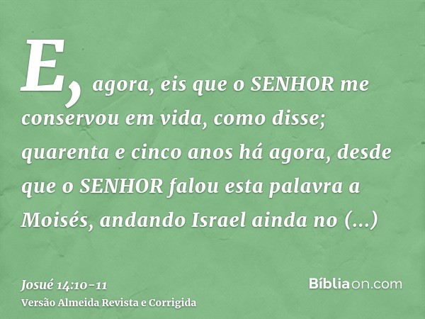 E, agora, eis que o SENHOR me conservou em vida, como disse; quarenta e cinco anos há agora, desde que o SENHOR falou esta palavra a Moisés, andando Israel aind