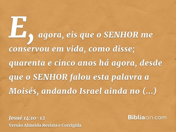 E, agora, eis que o SENHOR me conservou em vida, como disse; quarenta e cinco anos há agora, desde que o SENHOR falou esta palavra a Moisés, andando Israel aind