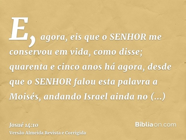 E, agora, eis que o SENHOR me conservou em vida, como disse; quarenta e cinco anos há agora, desde que o SENHOR falou esta palavra a Moisés, andando Israel aind
