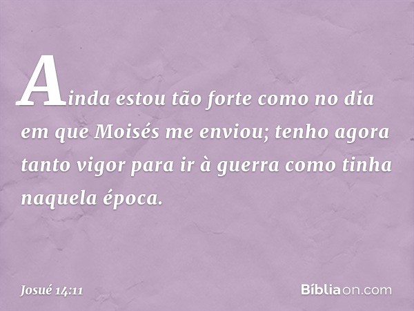 Ainda estou tão forte como no dia em que Moisés me enviou; tenho agora tanto vigor para ir à guerra como tinha naquela época. -- Josué 14:11