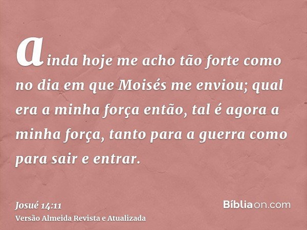 ainda hoje me acho tão forte como no dia em que Moisés me enviou; qual era a minha força então, tal é agora a minha força, tanto para a guerra como para sair e 