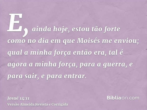 E, ainda hoje, estou tão forte como no dia em que Moisés me enviou; qual a minha força então era, tal é agora a minha força, para a guerra, e para sair, e para 