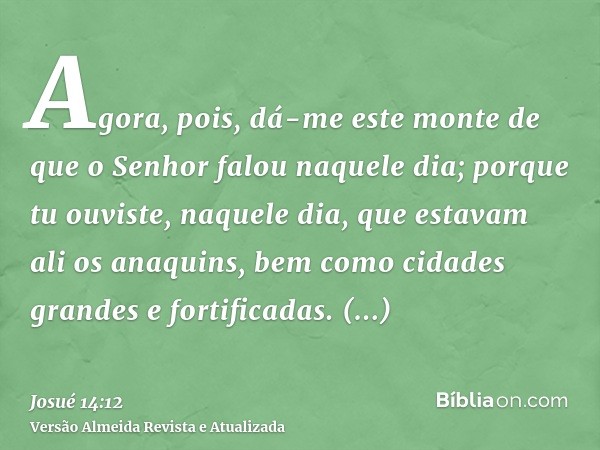 Agora, pois, dá-me este monte de que o Senhor falou naquele dia; porque tu ouviste, naquele dia, que estavam ali os anaquins, bem como cidades grandes e fortifi