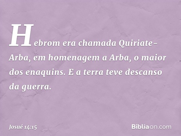 Hebrom era chamada Quiriate-Arba, em homenagem a Arba, o maior dos enaquins.
E a terra teve descanso da guerra. -- Josué 14:15