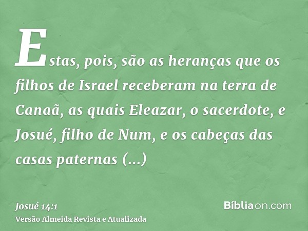 Estas, pois, são as heranças que os filhos de Israel receberam na terra de Canaã, as quais Eleazar, o sacerdote, e Josué, filho de Num, e os cabeças das casas p