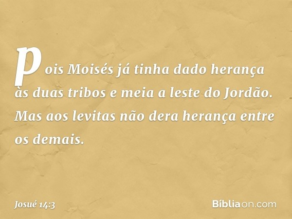 pois Moisés já tinha dado herança às duas tribos e meia a leste do Jordão. Mas aos levitas não dera herança entre os demais. -- Josué 14:3