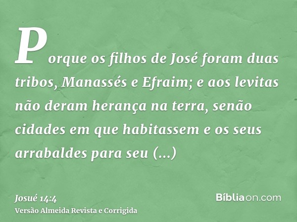 Porque os filhos de José foram duas tribos, Manassés e Efraim; e aos levitas não deram herança na terra, senão cidades em que habitassem e os seus arrabaldes pa