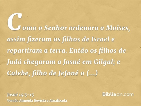 Como o Senhor ordenara a Moises, assim fizeram os filhos de Israel e repartiram a terra.Então os filhos de Judá chegaram a Josué em Gilgal; e Calebe, filho de J