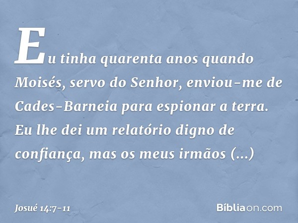 Eu tinha quarenta anos quan­do Moisés, servo do Senhor, enviou-me de Cades-Barneia para espionar a terra. Eu lhe dei um relatório digno de confiança, mas os meu