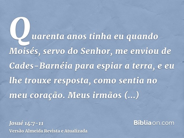 Quarenta anos tinha eu quando Moisés, servo do Senhor, me enviou de Cades-Barnéia para espiar a terra, e eu lhe trouxe resposta, como sentia no meu coração.Meus