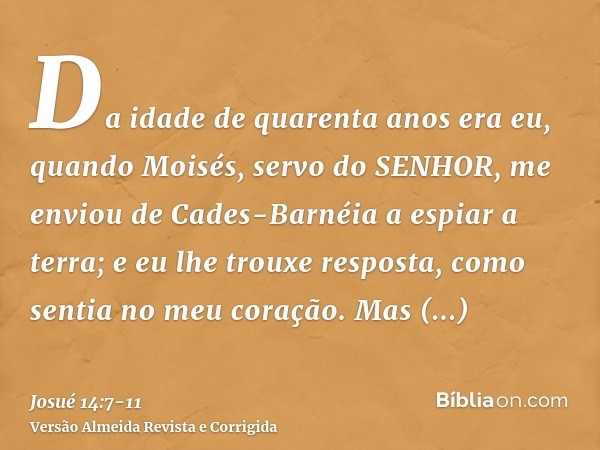 Da idade de quarenta anos era eu, quando Moisés, servo do SENHOR, me enviou de Cades-Barnéia a espiar a terra; e eu lhe trouxe resposta, como sentia no meu cora