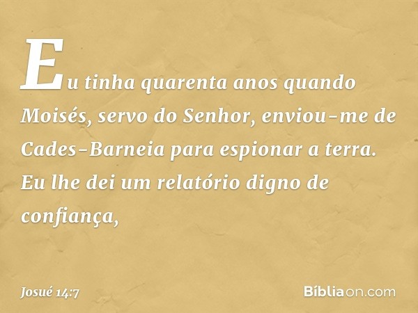 Eu tinha quarenta anos quan­do Moisés, servo do Senhor, enviou-me de Cades-Barneia para espionar a terra. Eu lhe dei um relatório digno de confiança, -- Josué 1