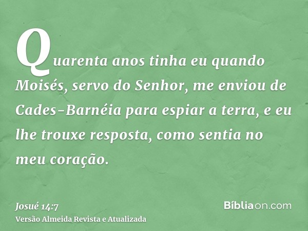 Quarenta anos tinha eu quando Moisés, servo do Senhor, me enviou de Cades-Barnéia para espiar a terra, e eu lhe trouxe resposta, como sentia no meu coração.