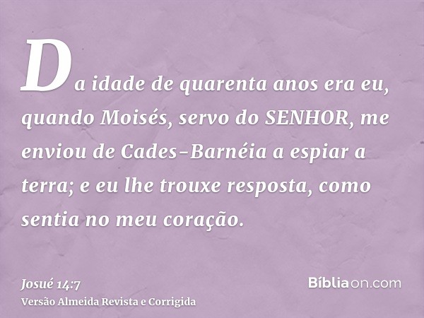 Da idade de quarenta anos era eu, quando Moisés, servo do SENHOR, me enviou de Cades-Barnéia a espiar a terra; e eu lhe trouxe resposta, como sentia no meu cora